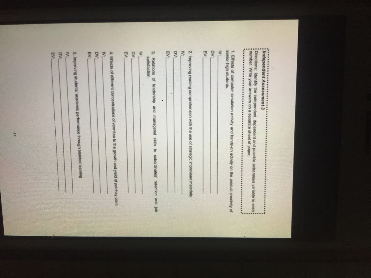 :Independent Assessment 3
Directions: Identify the independent, dependent and possible extraneous variable in each:
number. Write your answers on a separate sheet of paper.
1. Effects of computer simulation activity and hands-on activity on the product creativity of
senior high students.
IV:
DV:
EV
2. Improving reading comprehension with the use of strategic improvised materials
IV:
DV:
EV:
3. Relations of leadership and managerial skills to subordinates' retention and job
satisfaction
IV:
DV:
EV:
4. Effects of different concentrations of vermitea to the growth and yield of petchay plant
IV:
DV:
EV:
5. Improving students' academic performance through blended learning
IV:
DV
EV:
17
