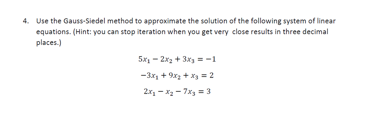 4.
Use the Gauss-Siedel method to approximate the solution of the following system of linear
equations. (Hint: you can stop iteration when you get very close results in three decimal
places.)
5х1 — 2х2 + 3хз
= -1
— 3х1 + 9х2 + хз — 2
2x1 – x2 – 7x3 = 3
