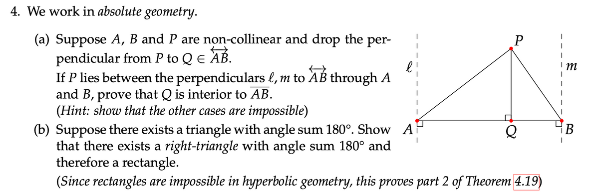 4. We work in absolute geometry.
(a) Suppose A, B and P are non-collinear and drop the per-
pendicular from P to Q Є AB.
If P lies between the perpendiculars l, m to AB through A
and B, prove that Q is interior to AB.
(Hint: show that the other cases are impossible)
(b) Suppose there exists a triangle with angle sum 180°. Show A
that there exists a right-triangle with angle sum 180° and
P
Q
B
therefore a rectangle.
(Since rectangles are impossible in hyperbolic geometry, this proves part 2 of Theorem 4.19)