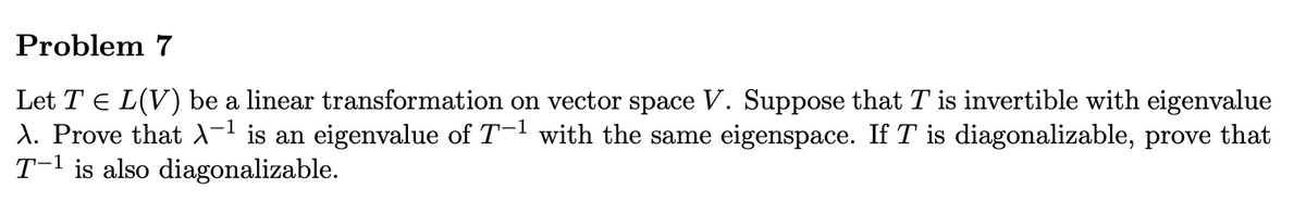 ### Problem 7

Let \( T \in L(V) \) be a linear transformation on vector space \( V \). Suppose that \( T \) is invertible with eigenvalue \( \lambda \). Prove that \( \lambda^{-1} \) is an eigenvalue of \( T^{-1} \) with the same eigenspace. If \( T \) is diagonalizable, prove that \( T^{-1} \) is also diagonalizable.