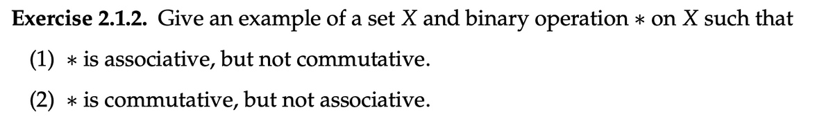 Exercise 2.1.2. Give an example of a set X and binary operation * on X such that
(1)
is associative, but not commutative.
(2)
is commutative, but not associative.