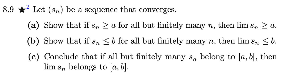 8.9
² Let (sn) be a sequence that converges.
(a) Show that if så ≥ a for all but finitely many n, then lim sɲ ≥ a.
'n
(b) Show that if så ≤ b for all but finitely many n, then lim så ≤ b.
(c) Conclude that if all but finitely many s belong to [a, b], then
lim sn belongs to [a, b].