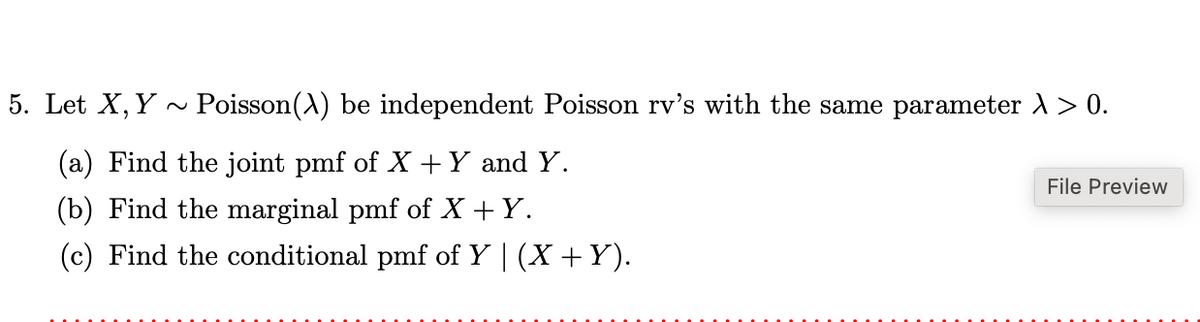 5. Let X, Y Poisson(X) be independent Poisson rv's with the same parameter λ > 0.
(a) Find the joint pmf of X + Y and Y.
(b) Find the marginal pmf of X+Y.
(c) Find the conditional pmf of Y | (X + Y).
File Preview