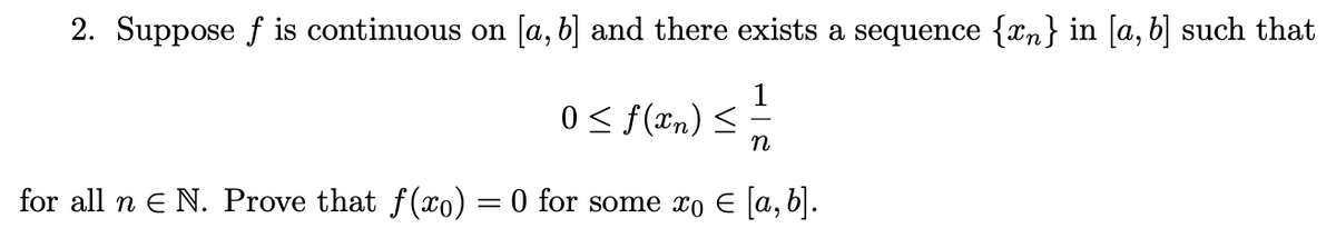 2. Suppose f is continuous on [a, b] and there exists a sequence {n} in [a, b] such that
0 ≤ f(xn) ≤ 1/1/2
n
for all n € N. Prove that f(x) = 0 for some xo € [a, b].