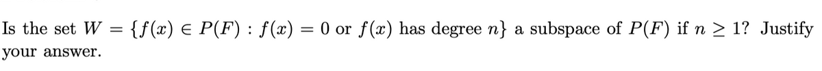 Is the set W = {f(x) = P(F) : ƒ(x) = 0 or f(x) has degree n} a subspace of P(F) if n ≥ 1? Justify
your answer.