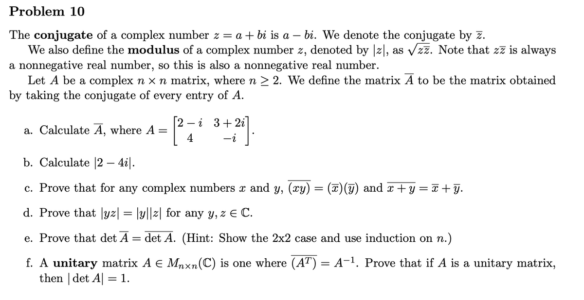 ### Problem 10

#### Conjugate and Modulus of Complex Numbers
The **conjugate** of a complex number \( z = a + bi \) is \( a - bi \). We denote the conjugate by \( \overline{z} \).

We also define the **modulus** of a complex number \( z \), denoted by \( |z| \), as \( \sqrt{z\overline{z}} \). Note that \( z\overline{z} \) is always a nonnegative real number, so this is also a nonnegative real number.

#### Matrices with Complex Numbers
Let \( A \) be a complex \( n \times n \) matrix, where \( n \geq 2 \). We define the matrix \( \overline{A} \) to be the matrix obtained by taking the conjugate of every entry of \( A \).

#### Questions
a. Calculate \( \overline{A} \), where \( A = \begin{bmatrix} 2 - i & 3 + 2i \\ 4 & -i \end{bmatrix} \).

b. Calculate \( |2 - 4i| \).

c. Prove that for any complex numbers \( x \) and \( y \), \( \overline{(xy)} = \overline{x}\,\overline{y} \) and \( \overline{x + y} = \overline{x} + \overline{y} \).

d. Prove that \( |yz| = |y||z| \) for any \( y, z \in \mathbb{C} \).

e. Prove that \( \text{det}(\overline{A}) = \overline{\text{det}(A)} \). (Hint: Show the \( 2 \times 2 \) case and use induction on \( n \).)

f. A **unitary** matrix \( A \in M_{n \times n}(\mathbb{C}) \) is one where \( (A^T) = A^{-1} \). Prove that if \( A \) is a unitary matrix, then \( |\text{det}(A)| = 1 \).