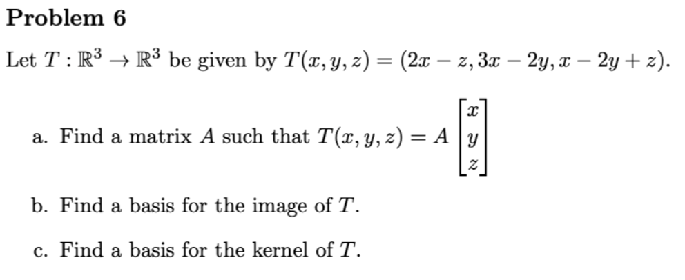 Problem 6
Let T : R³ → R³ be given by T(x, y, z) = (2x − z, 3x – 2y, x – 2y + z).
x
a. Find a matrix A such that T(x, y, z) = A
B
Y
b. Find a basis for the image of T.
c. Find a basis for the kernel of T.