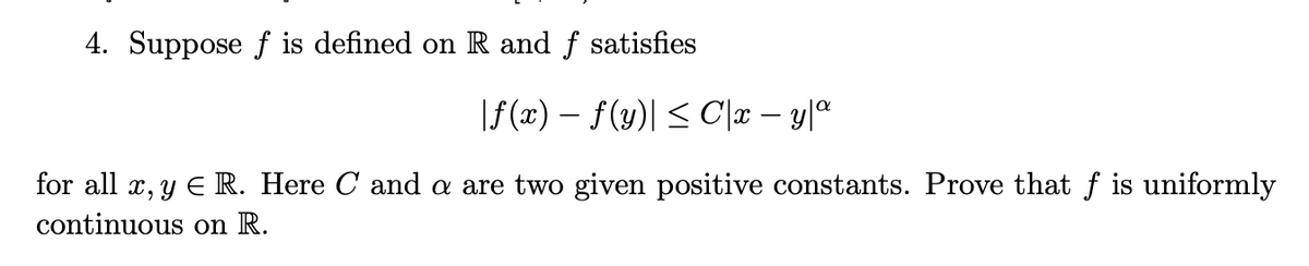 ### Continuity and Uniform Continuity in Real Analysis

#### Problem Statement

4. Suppose \( f \) is defined on \( \mathbb{R} \) and \( f \) satisfies
\[
|f(x) - f(y)| \leq C|x - y|^\alpha
\]
for all \( x, y \in \mathbb{R} \). Here \( C \) and \( \alpha \) are two given positive constants. Prove that \( f \) is uniformly continuous on \( \mathbb{R} \).

#### Explanation

This problem is asking you to prove that a function \( f \), which is defined on the set of real numbers \( \mathbb{R} \) and satisfies a certain condition, is uniformly continuous on \( \mathbb{R} \). The condition provided is an inequality involving the absolute differences between values of \( f \) at different points.

- \( |f(x) - f(y)| \) represents the absolute difference between \( f(x) \) and \( f(y) \).
- \( C \) and \( \alpha \) are given positive constants.

This inequality suggests that the rate of change of \( f(x) \) is controlled by the term \( C|x - y|^\alpha \). Such conditions are often used to ensure that \( f \) does not change too rapidly, a key property needed for uniform continuity.

#### Detailed Solution Outline

1. **Understanding Uniform Continuity**:
   - A function \( f \) is uniformly continuous on \( \mathbb{R} \) if, for any \( \epsilon > 0 \), there exists a \( \delta > 0 \) such that for all \( x, y \in \mathbb{R} \), \( |x - y| < \delta \) implies \( |f(x) - f(y)| < \epsilon \).

2. **Given Condition**:
   - We are given that \( |f(x) - f(y)| \leq C|x - y|^\alpha \) for some positive constants \( C \) and \( \alpha \).

3. **Proving Uniform Continuity**:
   - To prove that \( f \) is uniformly continuous, we need to find a \( \delta \) for a given \( \epsilon > 0 \).

4. **Steps**:
   - Start