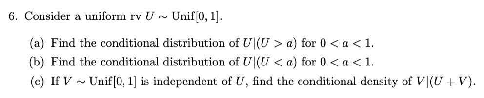 6. Consider a uniform rv U~ Unif[0, 1].
(a) Find the conditional distribution of U(U > a) for 0 < a < 1.
(b) Find the conditional distribution of U(U < a) for 0 < a < 1.
(c) If V~ Unif[0, 1] is independent of U, find the conditional density of V (U + V).