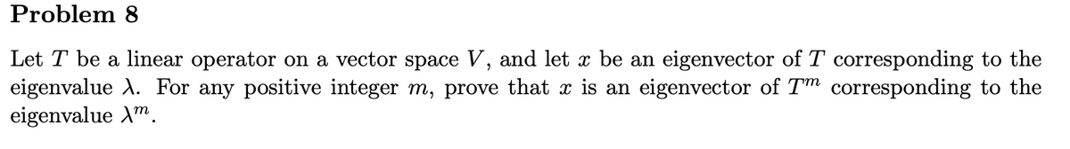 ### Problem 8

Let \( T \) be a linear operator on a vector space \( V \), and let \( x \) be an eigenvector of \( T \) corresponding to the eigenvalue \( \lambda \). For any positive integer \( m \), prove that \( x \) is an eigenvector of \( T^m \) corresponding to the eigenvalue \( \lambda^m \).