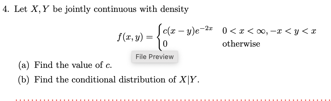 4. Let X, Y be jointly continuous with density
f(x, y) =
=
c(x - y)e-2
File Preview
(a) Find the value of c.
(b) Find the conditional distribution of X|Y.
0 < x<∞, -x < y < x
otherwise