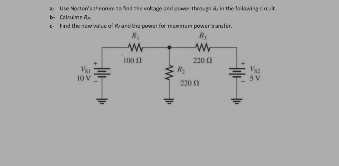 a-
Use Norton's theorem to find the voltage and power through R₂ in the following circuit.
b- Calculate RN.
c- Find the new value of R2 and the power for maximum power transfer.
R₁
R3
W
ww
100 (2
220 02
VSI
10 V
R₂
220 Ω
Hot
VS2
5 V