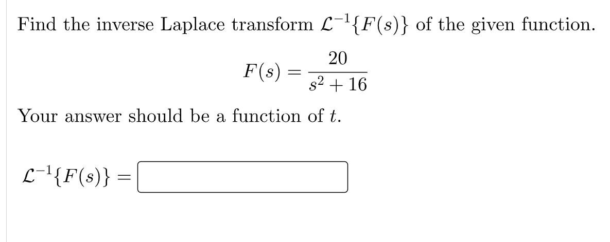 Find the inverse Laplace transform L-{F(s)} of the given function.
20
F(s) =
s2 + 16
Your answer should be a function of t.
L-\{F(s)}
