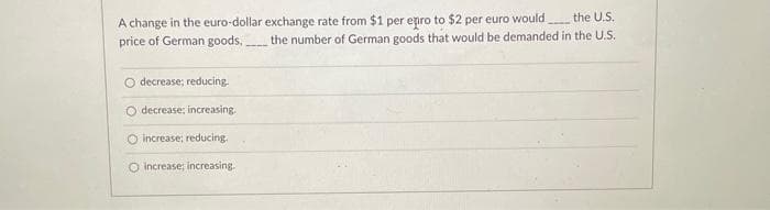 A change in the euro-dollar exchange rate from $1 per epro to $2 per euro would
price of German goods, the number of German goods that would be demanded in the U.S.
the U.S.
O decrease; reducing.
O decrease; increasing.
O increase; reducing.
O increase; increasing.
