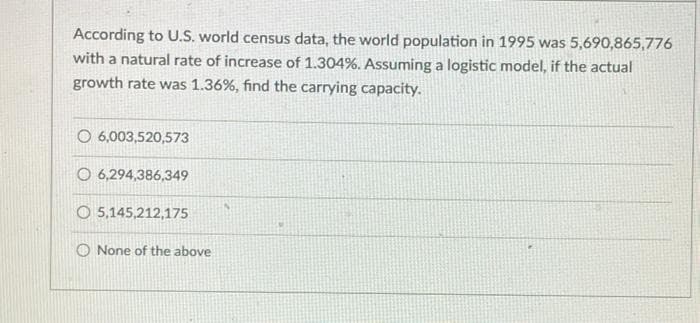 According to U.S. world census data, the world population in 1995 was 5,690,865,776
with a natural rate of increase of 1.304%. Assuming a logistic model, if the actual
growth rate was 1.36%, find the carrying capacity.
O 6,003,520,573
O 6,294,386,349
O 5,145,212,175
O None of the above
