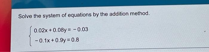 Solve the system of equations by the addition method.
0.02x +0.08y = - 0.03
- 0.1x +0.9y 0.8
