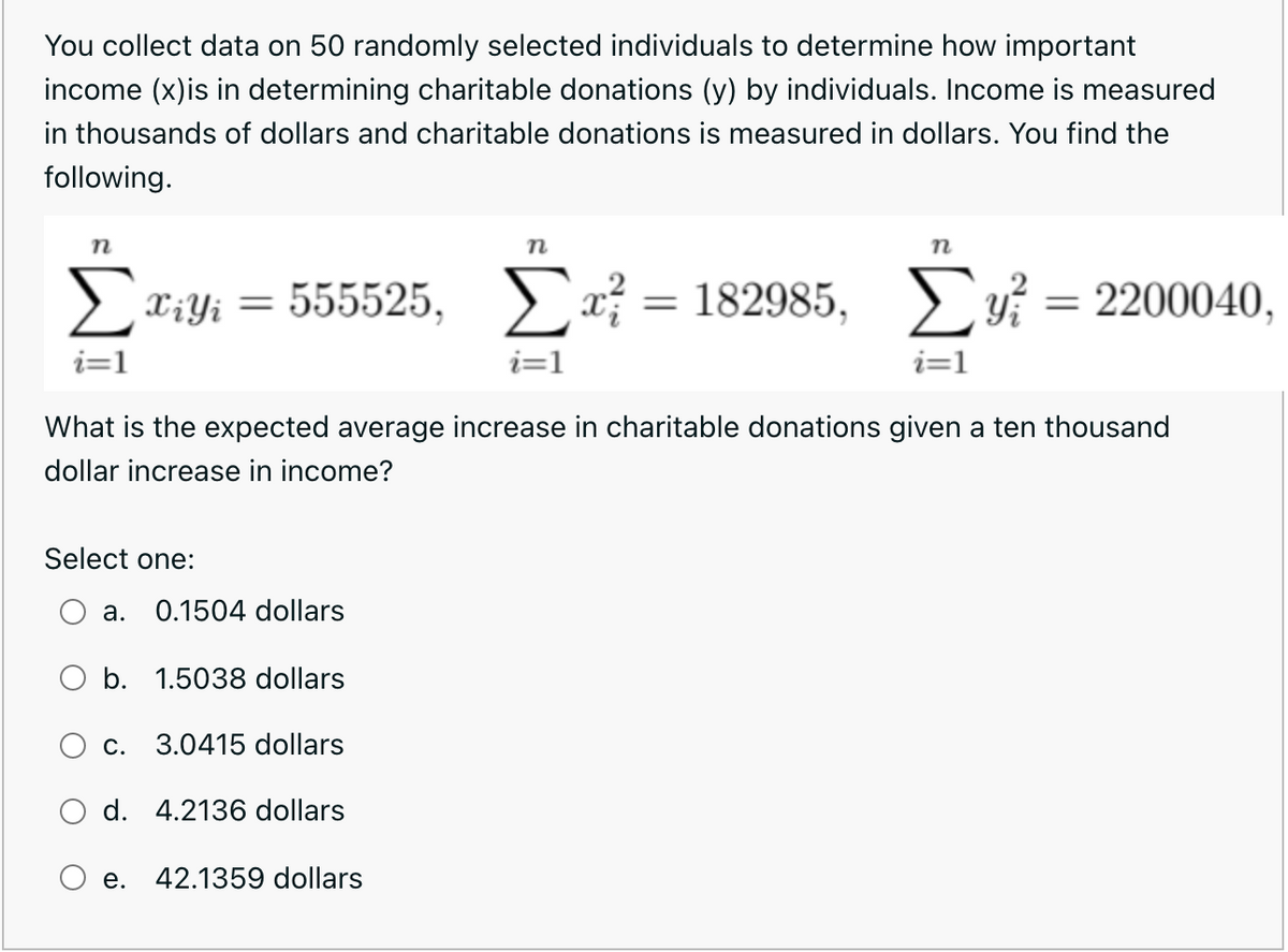 You collect data on 50 randomly selected individuals to determine how important
income (x)is in determining charitable donations (y) by individuals. Income is measured
in thousands of dollars and charitable donations is measured in dollars. You find the
following.
n
n
> Xiyi =
555525, > x; = 182985,
= 2200040,
i=1
i=1
i=1
What is the expected average increase in charitable donations given a ten thousand
dollar increase in income?
Select one:
а.
0.1504 dollars
O b. 1.5038 dollars
С.
3.0415 dollars
d. 4.2136 dollars
e. 42.1359 dollars
