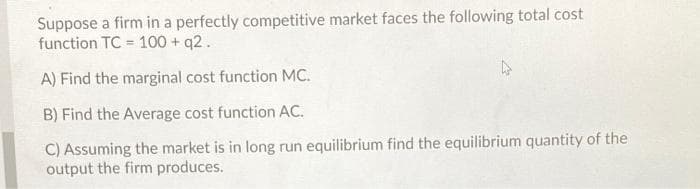 Suppose a firm in a perfectly competitive market faces the following total cost
function TC = 100 + q2.
A) Find the marginal cost function MC.
B) Find the Average cost function AC.
C) Assuming the market is in long run equilibrium find the equilibrium quantity of the
output the firm produces.
