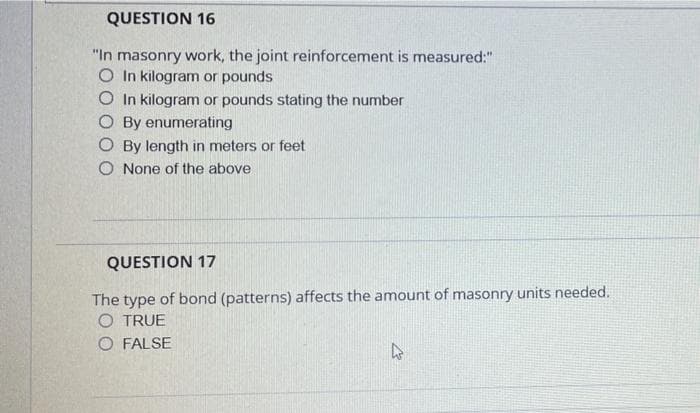 QUESTION 16
"In masonry work, the joint reinforcement is measured:"
O In kilogram or pounds
O In kilogram or pounds stating the number
O By enumerating
O By length in meters or feet
O None of the above
QUESTION 17
The type of bond (patterns) affects the amount of masonry units needed.
O TRUE
O FALSE
