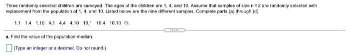 Three randomly selected children are surveyed. The ages of the children are 1, 4, and 10. Assume that samples of size n=2 are randomly selected with
replacement from the population of 1, 4, and 10. Listed below are the nine different samples. Complete parts (a) through (4).
1.1 1,4 1,10 4,1 4,4 4,10 10,1 10.4 10,10 o
a. Find the value of the population median.
(Type an integer or a decimal. Do not round.)
