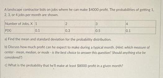 A landscape contractor bids on jobs where he can make $4000 profit. The probabilities of getting 1,
2, 3, or 4 jobs per month are shown.
Number of Jobs, X 1
2
3
14
PIX)
0.1
0.3
0.5
0.1
a) Find the mean and standard deviation for the probability distribution.
b) Discuss how much profit can he expect to make during a typical month. (Hint: which measure of
center - mean, median, or mode - is the best choice to answer this question? Should anything else be
considered?)
c) What is the probability that he'll make at least $8000 profit in a given month?
