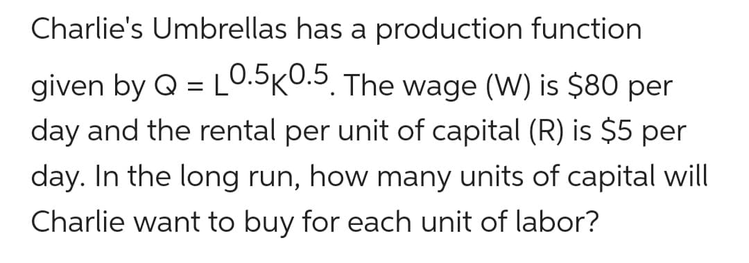 Charlie's Umbrellas has a production function
given by Q = L0.5K0.5. The wage (W) is $80 per
day and the rental per unit of capital (R) is $5 per
day. In the long run, how many units of capital will
Charlie want to buy for each unit of labor?
