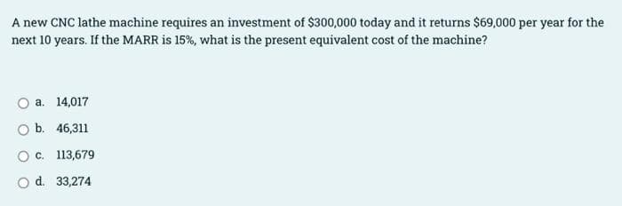 A new CNC lathe machine requires an investment of $300,000 today and it returns $69,000 per year for the
next 10 years. If the MARR is 15%, what is the present equivalent cost of the machine?
a. 14,017
O b. 46,311
O c. 113,679
O d. 33,274
