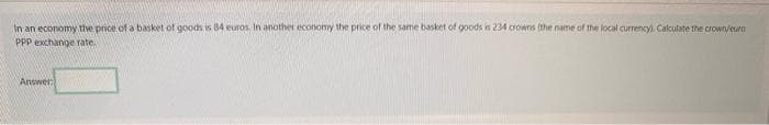 In an economy the price of a basket of goods is 84 euros. In another economy the price of the same basket of goods is 234 crowns (the name of the local currency). Calculate the crown/euro
PPP exchange rate.
Answer
