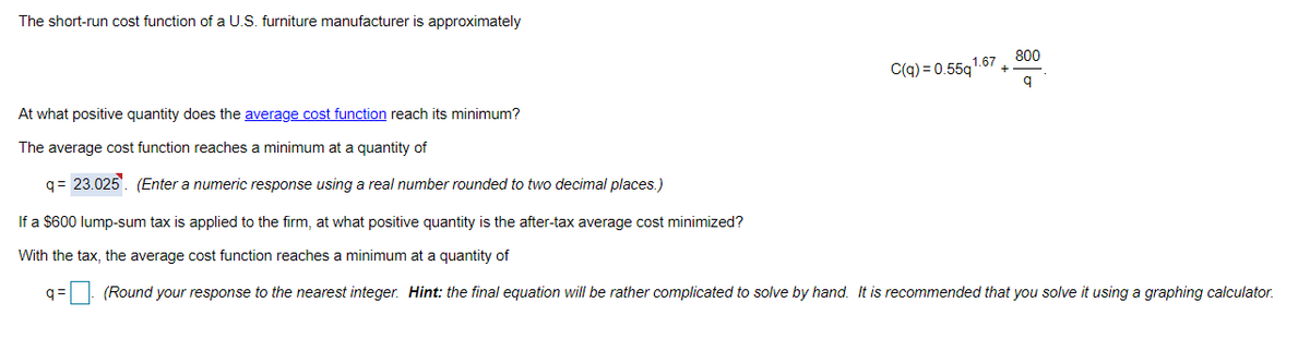 The short-run cost function of a U.S. furniture manufacturer is approximately
800
1.67
C(q) = 0.55q
At what positive quantity does the average cost function reach its minimum?
The average cost function reaches a minimum at a quantity of
q= 23.025. (Enter a numeric response using a real number rounded to two decimal places.)
If a $600 lump-sum tax is applied to the firm, at what positive quantity is the after-tax average cost minimized?
With the tax, the average cost function reaches a minimum at a quantity of
q=: (Round your response to the nearest integer. Hint: the final equation will be rather complicated to solve by hand. It is recommended that you solve it using a graphing calculator.
