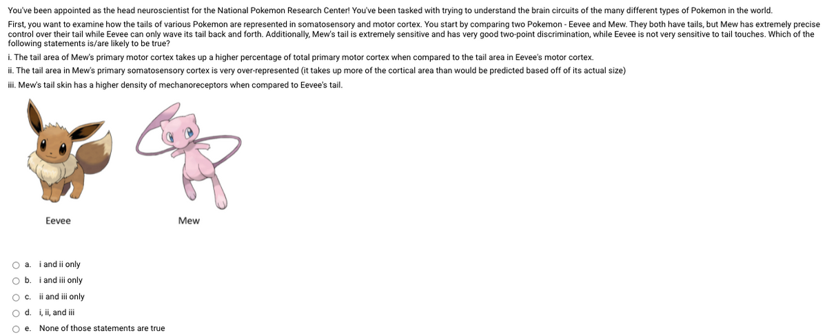 You've been appointed as the head neuroscientist for the National Pokemon Research Center! You've been tasked with trying to understand the brain circuits of the many different types of Pokemon in the world.
First, you want to examine how the tails of various Pokemon are represented in somatosensory and motor cortex. You start by comparing two Pokemon - Eevee and Mew. They both have tails, but Mew has extremely precise
control over their tail while Eevee can only wave its tail back and forth. Additionally, Mew's tail is extremely sensitive and has very good two-point discrimination, while Eevee is not very sensitive to tail touches. Which of the
following statements is/are likely to be true?
i. The tail area of Mew's primary motor cortex takes up a higher percentage of total primary motor cortex when compared to the tail area in Eevee's motor cortex.
ii. The tail area in Mew's primary somatosensory cortex is very over-represented (it takes up more of the cortical area than would be predicted based off of its actual size)
iii. Mew's tail skin has a higher density of mechanoreceptors when compared to Eevee's tail.
Eevee
Mew
O a. i and ii only
O b. i and ii only
Oc.
ii and ii only
O d. i, ii, and iii
Oe.
None of those statements are true
