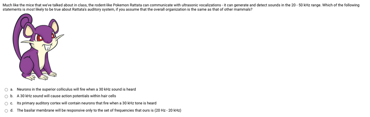 Much like the mice that we've talked about in class, the rodent-like Pokemon Rattata can communicate with ultrasonic vocalizations - it can generate and detect sounds in the 20 - 50 kHz range. Which of the following
statements is most likely to be true about Rattata's auditory system, if you assume that the overall organization is the same as that of other mammals?
O a. Neurons in the superior colliculus will fire when a 30 kHz sound is heard
Ob.
A 30 kHz sound will cause action potentials within hair cells
Oc. Its primary auditory cortex will contain neurons that fire when a 30 kHz tone is heard
O d. The basilar membrane will be responsive only to the set of frequencies that ours is (20 Hz - 20 kHz)
