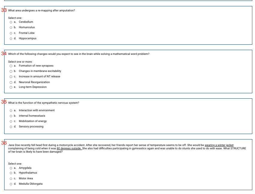 33 What area undergoes a re-mapping after amputation?
Select one:
O a. Cerebellum
O b. Homunculus
O c. Frontal Lobe
o d. Hippocampus
34 which of the following changes would you expect to see in the brain while solving a mathematical word problem?
Select one or more:
O a. Formation of new synapses
b. Changes in membrane excitability
O c.
Increase in amount of NT release
O d. Neuronal Reorganization
O e. Long-term Depression
3p What is the function of the sympathetic nervous system?
a. Interaction with environment
O b. internal homeostasis
O c. Mobilization of energy
o d. Sensory processing
36
Jane Doe recently fell head first during a motorcycle accident. After she recovered, her friends report her sense of temperature seems to be off. She would be wearing a winter jacket
complaining of being cold when it was 80 degrees outside. She also had difficulties participating in gymnastics again and was unable to do stunts she used to do with ease. What STRUCTURE
of her brain is likely to have been damaged?
Select one:
О а. Аmygdala
оb. Нурothalamтus
с. Motor Area
o d. Medulla Oblongata

