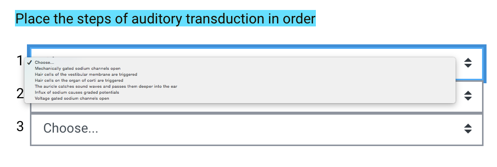 Place the steps of auditory transduction in order
v Choose.
Mechanically gated sodium channels open
Hair cells of the vestibular membrane are triggered
Hair cells on the organ of corti are triggered
The auricle catches sound waves and passes them deeper into the ear
Influx of sodium causes graded potentials
Voltage gated sodium channels open
Choose...
