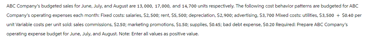 ABC Company's budgeted sales for June, July, and August are 13,000, 17,000, and 14,700 units respectively. The following cost behavior patterns are budgeted for ABC
Company's operating expenses each month: Fixed costs: salaries, $2,500; rent, $5,500; depreciation, $2,900; advertising, $3,700 Mixed costs: utilities, $3,500 + $0.40 per
unit Variable costs per unit sold: sales commissions, $2.50; marketing promotions, $1.50; supplies, $0.45; bad debt expense, $0.20 Required: Prepare ABC Company's
operating expense budget for June, July, and August. Note: Enter all values as positive value.