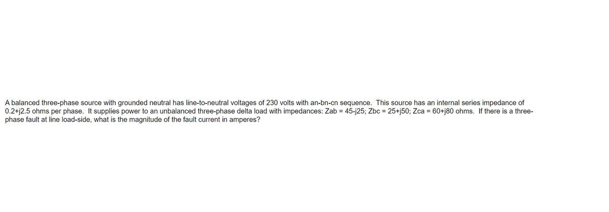 A balanced three-phase source with grounded neutral has line-to-neutral voltages of 230 volts with an-bn-cn sequence. This source has an internal series impedance of
0.2+j2.5 ohms per phase. It supplies power to an unbalanced three-phase delta load with impedances: Zab = 45-j25; Zbc = 25+j50; Zca = 60+j80 ohms. If there is a three-
phase fault at line load-side, what is the magnitude of the fault current in amperes?
