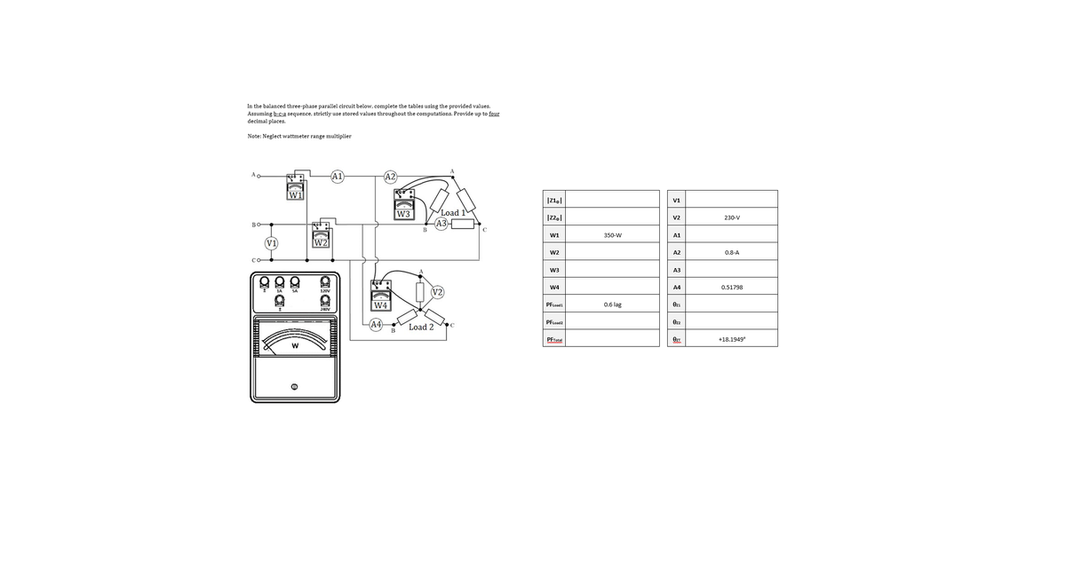 In the balanced three-phase parallel circuit below, complete the tables using the provided values.
Assuming b-c-a sequence, strictly use stored values throughout the computations. Provide up to four
decimal places.
Note: Neglect wattmeter range multiplier
Ao
A2
W1
V1
Load 1
АЗ
W3
V2
230-V
во
W1
350-W
A1
(V1
W2
W2
A2
0.8-A
W3
A3
W4
A4
0.51798
SA
120V
W4
0.6 lag
PFLoad1
Ozı
240V
A4
PFLoad2
Ozz
Load 2
PFTotal
+18.1949°
