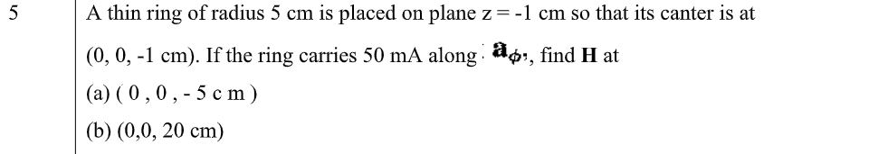 5
A thin ring of radius 5 cm is placed on plane z=-1 cm so that its canter is at
(0, 0, -1 cm). If the ring carries 50 mA along a6i, find H at
(a) ( 0,0, - 5 c m )
(b) (0,0, 20 сm)
