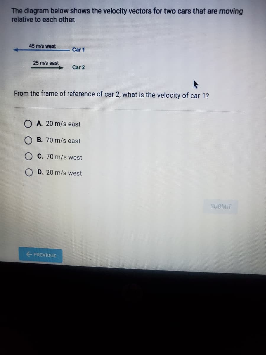 The diagram below shows the velocity vectors for two cars that are moving
relative to each other.
45 mis west
Car 1
25 m/s east
Car 2
From the frame of reference of car 2, what is the velocity of car 1?
O A. 20 m/s east
O B. 70 m/s east
C. 70 m/s west
D. 20 m/s west
SUBMIT
+ PREVIOUS
