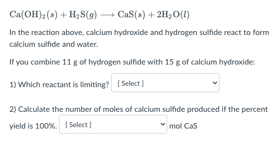 Ca(OH)2 (s) + H₂S(g) →→→ CaS(s) + 2H₂O(1)
In the reaction above, calcium hydroxide and hydrogen sulfide react to form
calcium sulfide and water.
If you combine 11 g of hydrogen sulfide with 15 g of calcium hydroxide:
1) Which reactant is limiting? [Select]
2) Calculate the number of moles of calcium sulfide produced if the percent
yield is 100%. [Select]
mol Cas