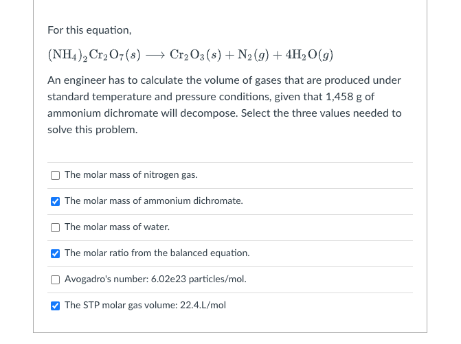 For this equation,
(NH4)2Cr₂O7(s) → Cr₂O3 (s) + N₂(g) + 4H₂O(g)
An engineer has to calculate the volume of gases that are produced under
standard temperature and pressure conditions, given that 1,458 g of
ammonium dichromate will decompose. Select the three values needed to
solve this problem.
The molar mass of nitrogen gas.
The molar mass of ammonium dichromate.
The molar mass of water.
The molar ratio from the balanced equation.
Avogadro's number: 6.02e23 particles/mol.
The STP molar gas volume: 22.4.L/mol