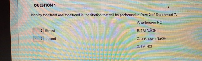 QUESTION 1
Identify the titrant and the titrand in the titration that will be performed in Part 2 of Experiment 7.
A. unknown HCI
titrant
titrand
B. 1M NJOH
C. unknown NaOH
D. 1M HCI