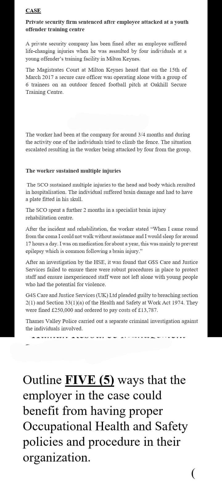 CASE
Private security firm sentenced after employee attacked at a youth
offender training centre
A private security company has been fined after an employee suffered
life-changing injuries when he was assaulted by four individuals at a
young offender's training facility in Milton Keynes.
The Magistrates Court at Milton Keynes heard that on the 15th of
March 2017 a secure care officer was operating alone with a group of
6 trainees on an outdoor fenced football pitch at Oakhill Secure
Training Centre.
The worker had been at the company for around 3/4 months and during
the activity one of the individuals tried to climb the fence. The situation
escalated resulting in the worker being attacked by four from the group.
The worker sustained multiple injuries
The SCO sustained multiple injuries to the head and body which resulted
in hospitalisation. The individual suffered brain damage and had to have
a plate fitted in his skull.
The SCO spent a further 2 months in a specialist brain injury
rehabilitation centre.
After the incident and rehabilitation, the worker stated "When I came round
from the coma I could not walk without assistance and I would sleep for around
17 hours a day. I was on medication for about a year, this was mainly to prevent
epilepsy which is common following a brain injury."
After an investigation by the HSE, it was found that G$S Care and Justice
Services failed to
there were robust procedures in to protect
staff and ensure inexperienced staff were not left alone with young people
who had the potential for violence.
G4S Care and Justice Services (UK) Ltd pleaded guilty to breaching section
2(1) and Section 33(1)(a) of the Health and Safety at Work Act 1974. They
were fined £250,000 and ordered to pay costs of £13,787.
Thames Valley Police carried out a separate criminal investigation against
the individuals involved.
Outline FIVE (5) ways that the
employer in the case could
benefit from having proper
Occupational Health and Safety
policies and procedure in their
organization.