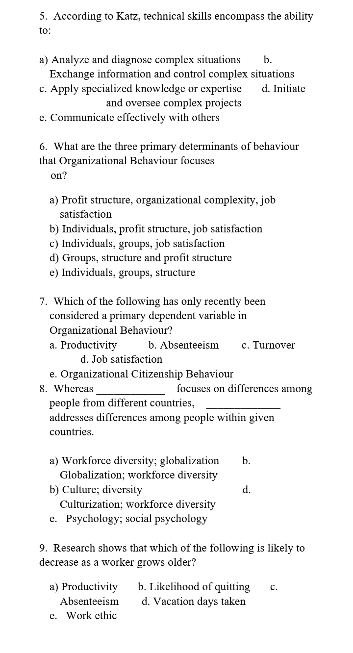 5. According to Katz, technical skills encompass the ability
to:
a) Analyze and diagnose complex situations b.
Exchange information and control complex situations
d. Initiate
c. Apply specialized knowledge or expertise
and oversee complex projects
e. Communicate effectively with others
6. What are the three primary determinants of behaviour
that Organizational Behaviour focuses
on?
a) Profit structure, organizational complexity, job
satisfaction
b) Individuals, profit structure, job satisfaction
c) Individuals, groups, job satisfaction
d) Groups, structure and profit structure
e) Individuals, groups, structure
7. Which of the following has only recently been
considered a primary dependent variable in
Organizational Behaviour?
a. Productivity
b. Absenteeism c. Turnover
d. Job satisfaction
e. Organizational Citizenship Behaviour
8. Whereas
focuses on differences among
people from different countries,
addresses differences among people within given
countries.
a) Workforce diversity; globalization b.
Globalization; workforce diversity
b) Culture; diversity
Culturization; workforce diversity
e. Psychology; social psychology
a) Productivity
Absenteeism
e. Work ethic
d.
9. Research shows that which of the following is likely to
decrease as a worker grows older?
b. Likelihood of quitting
d. Vacation days taken
C.