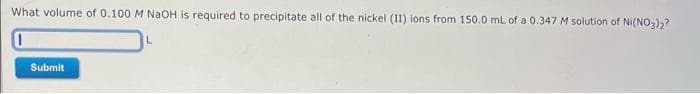 What volume of 0.100 M NaOH is required to precipitate all of the nickel (II) ions from 150.0 mL of a 0.347 M solution of Ni(NO3)2?
L
Submit