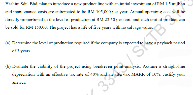 Hashim Sdn. Bhd. plan to introduce a new product line with an initial investment of RM 1.5 million
and maintenance costs are anticipated to be RM 105,000 per year. Annual operating cost will be
directly proportional to the level of production at RM 22.50 per unit, and each unit of product can
be sold for RM 150.00. The project has a life of five years with no salvage value.
(a) Determine the level of production required if the company is expected to have a payback period
of 3 years.
33 SKTB
(b) Evaluate the viability of the project using breakeven point analysis. Assume a straight-line
depreciation with an effective tax rate of 40% and an after-tax MARR of 10%. Justify your
answer.