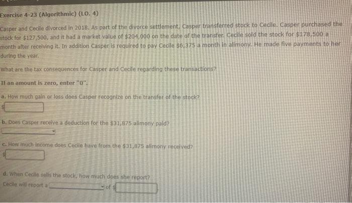 Exercise 4-23 (Algorithmic) (L.O. 4)
Casper and Cecile divorced in 2018. As part of the divorce settlement, Casper transferred stock to Cecile. Casper purchased the
stock for $127,500, and it had a market value of $204,000 on the date of the transfer. Cecile sold the stock for $178,500 a
month after receiving it. In addition Casper is required to pay Cecile $6,375 a month in alimony. He made five payments to her
during the year.
What are the tax consequences for Casper and Cecile regarding these transactions?
If an amount is zero, enter "0".
a. How much gain or loss does Casper recognize on the transfer of the stock?
b. Does Casper receive a deduction for the $31,875 alimony pald?
c. How much income does Cecile have from the $31,875 alimony received?
d. When Cecile sells the stock, how much does she report?
Cecile will report a
of s