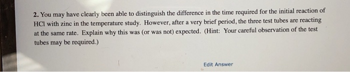 2. You may have clearly been able to distinguish the difference in the time required for the initial reaction of
HCI with zinc in the temperature study. However, after a very brief period, the three test tubes are reacting
at the same rate. Explain why this was (or was not) expected. (Hint: Your careful observation of the test
tubes may be required.)
Edit Answer