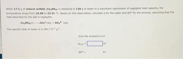 When 17.2 g of cesium sulfate (Cs₂SO4) is dissolved in 120 g of water in a styrofoam calorimeter of negligible heat capacity, the
temperature drops from 25.00 to 23.31 °C. Based on this observation, calculate q for the water and AH° for the process, assuming that the
heat absorbed by the salt is negligible.
Cs2SO4(s)-2Cs* (aq) + 504² (aq)
The specific heat of water is 4.184 3 °C¹ g¹.
Give the answers in k).
9H₂0 =
AH
kJ
kJ