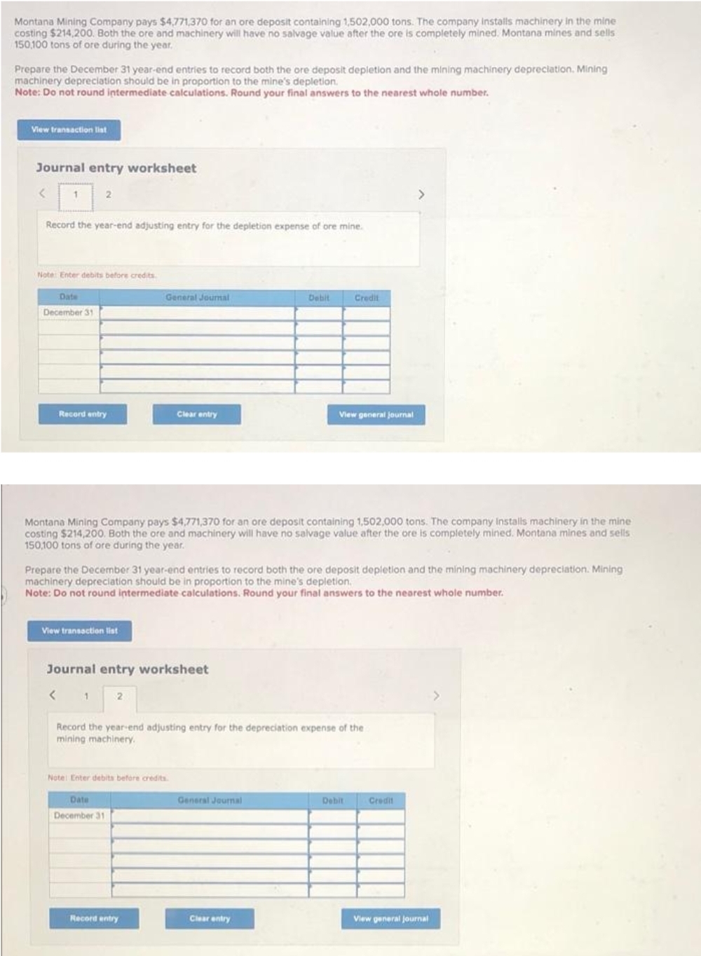 Montana Mining Company pays $4,771,370 for an ore deposit containing 1,502,000 tons. The company installs machinery in the mine
costing $214,200. Both the ore and machinery will have no salvage value after the ore is completely mined. Montana mines and sells
150,100 tons of ore during the year.
Prepare the December 31 year-end entries to record both the ore deposit depletion and the mining machinery depreciation. Mining
machinery depreciation should be in proportion to the mine's depletion.
Note: Do not round intermediate calculations. Round your final answers to the nearest whole number.
View transaction list
Journal entry worksheet
<
1
2
Record the year-end adjusting entry for the depletion expense of ore mine.
Note: Enter debits before credits.
Date
December 31
Record entry
View transaction list
General Journal
2
Clear entry
Journal entry worksheet
< 1
Montana Mining Company pays $4,771,370 for an ore deposit containing 1,502,000 tons. The company Installs machinery in the mine
costing $214,200. Both the ore and machinery will have no salvage value after the ore is completely mined. Montana mines and sells
150,100 tons of ore during the year.
Prepare the December 31 year-end entries to record both the ore deposit depletion and the mining machinery depreciation. Mining
machinery depreciation should be in proportion to the mine's depletion.
Note: Do not round intermediate calculations. Round your final answers to the nearest whole number.
Note: Enter debits before credits.
Date
December 31
Record entry
Debit
Record the year-end adjusting entry for the depreciation expense of the
mining machinery.
General Journal
Credit
View general journal
Clear entry
Debit
>
Credit
View general Journal