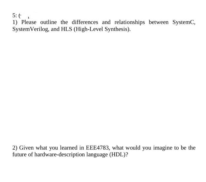 5: (
1) Please outline the differences and relationships between SystemC,
System Verilog, and HLS (High-Level Synthesis).
2) Given what you learned in EEE4783, what would you imagine to be the
future of hardware-description language (HDL)?
